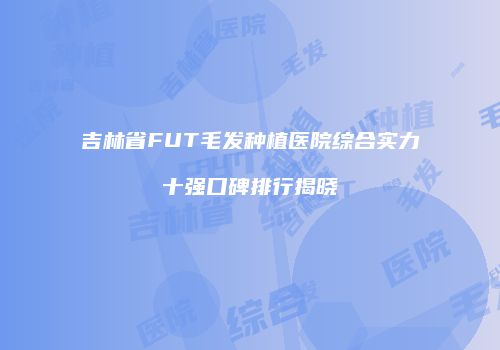 吉林省FUT毛发种植医院综合实力十强口碑排行揭晓