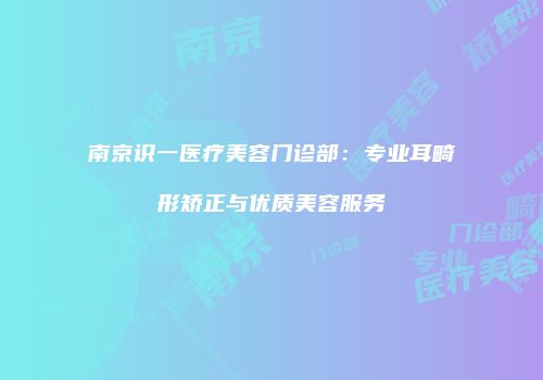南京识一医疗美容门诊部：专业耳畸形矫正与优质美容服务