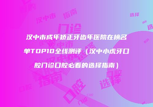 汉中市成年矫正牙齿年医院在榜名单TOP10全线测评（汉中小虎牙口腔门诊口腔必看的选择指南）