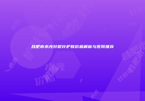 合肥市水光针微针护肤价格解析与医院推荐