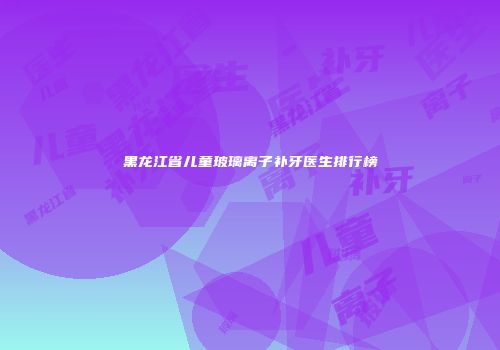 黑龙江省儿童玻璃离子补牙医生排行榜