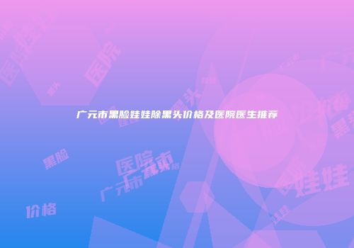 广元市黑脸娃娃除黑头价格及医院医生推荐