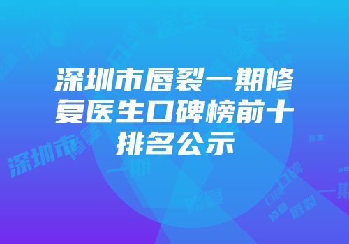 深圳市唇裂一期修复医生口碑榜前十排名公示