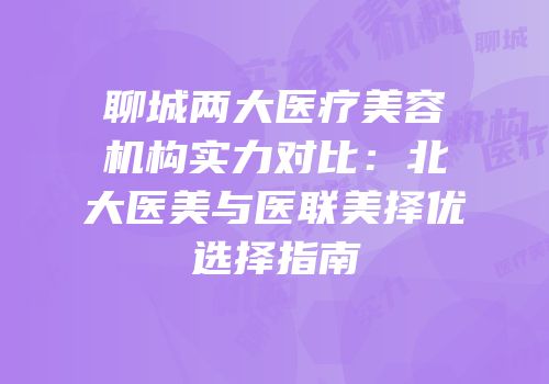 聊城两大医疗美容机构实力对比：北大医美与医联美择优选择指南