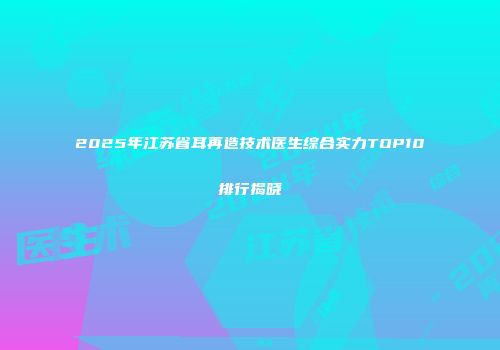 2025年江苏省耳再造技术医生综合实力TOP10排行揭晓