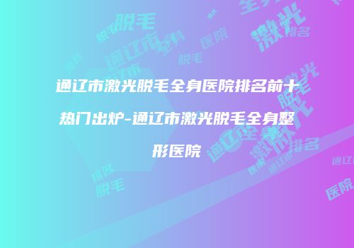 通辽市激光脱毛全身医院排名前十热门出炉-通辽市激光脱毛全身整形医院