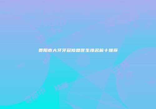 贵阳市大牙牙冠修复医生排名前十推荐