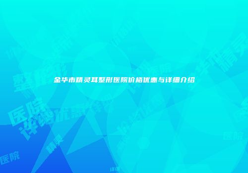 金华市精灵耳整形医院价格优惠与详细介绍