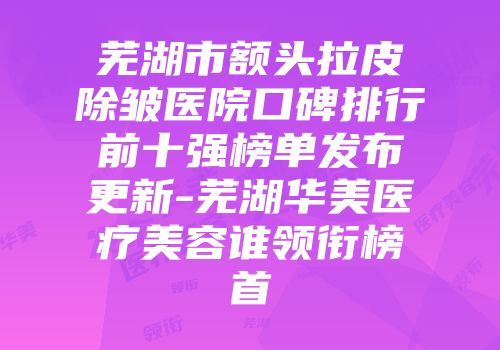 芜湖市额头拉皮除皱医院口碑排行前十强榜单发布更新-芜湖华美医疗美容谁领衔榜首