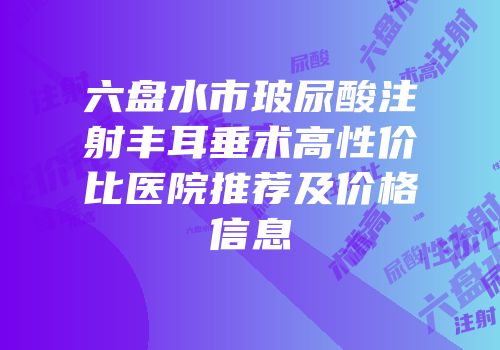 六盘水市玻尿酸注射丰耳垂术高性价比医院推荐及价格信息