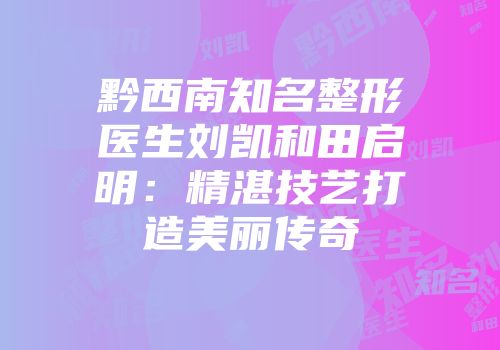 黔西南知名整形医生刘凯和田启明：精湛技艺打造美丽传奇