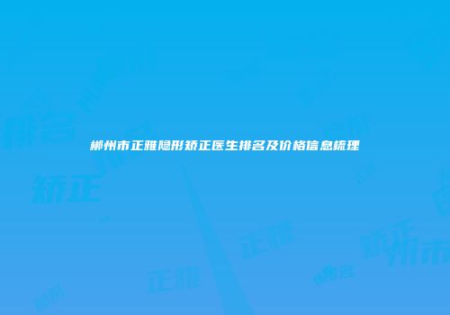 郴州市正雅隐形矫正医生排名及价格信息梳理