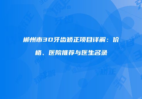 郴州市3D牙齿矫正项目详解：价格、医院推荐与医生名录
