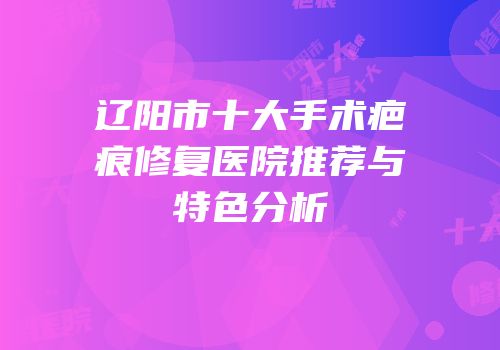 辽阳市十大手术疤痕修复医院推荐与特色分析
