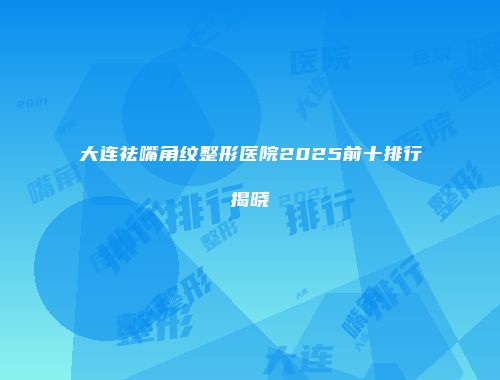 大连祛嘴角纹整形医院2025前十排行揭晓