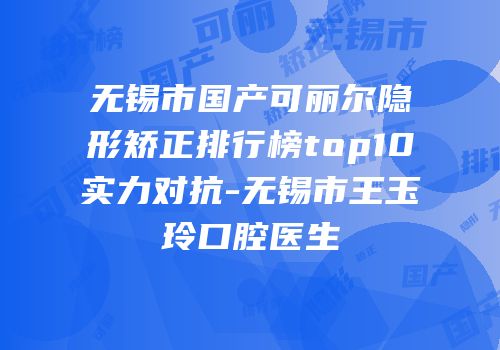 无锡市国产可丽尔隐形矫正排行榜top10实力对抗-无锡市王玉玲口腔医生