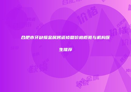 合肥市牙缺损金属烤瓷修复价格概览与机构医生推荐