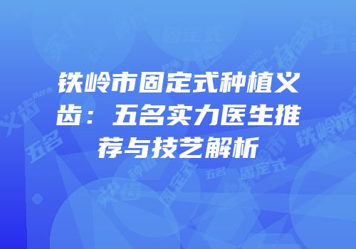 铁岭市固定式种植义齿：五名实力医生推荐与技艺解析