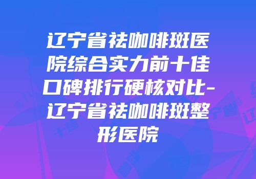 辽宁省祛咖啡斑医院综合实力前十佳口碑排行硬核对比-辽宁省祛咖啡斑整形医院