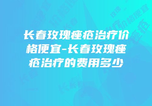 长春玫瑰痤疮治疗价格便宜-长春玫瑰痤疮治疗的费用多少