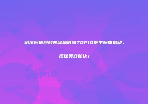 哈尔滨玻尿酸去除鼻唇沟TOP10医生榜单揭晓，揭秘美容秘诀！