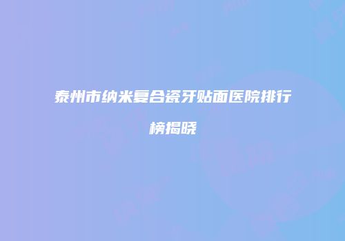 泰州市纳米复合瓷牙贴面医院排行榜揭晓