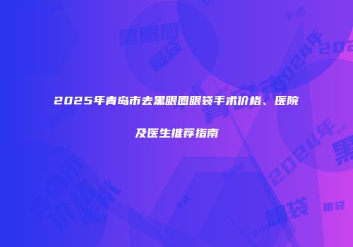 2025年青岛市去黑眼圈眼袋手术价格、医院及医生推荐指南