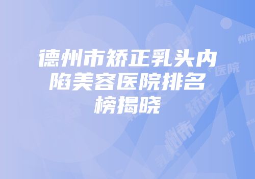 德州市矫正乳头内陷美容医院排名榜揭晓