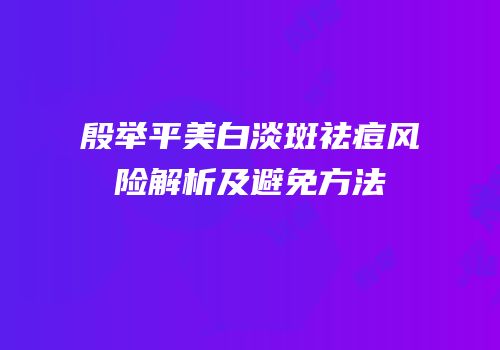 殷举平美白淡斑祛痘风险解析及避免方法