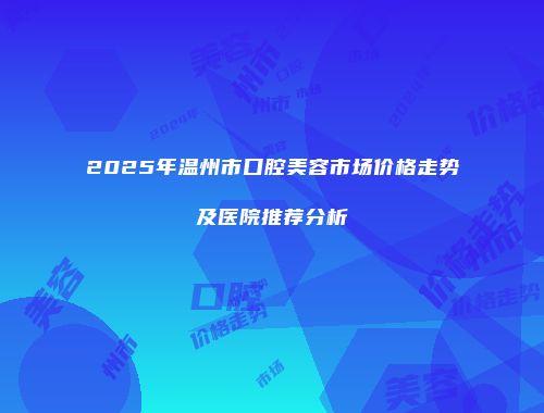 2025年温州市口腔美容市场价格走势及医院推荐分析