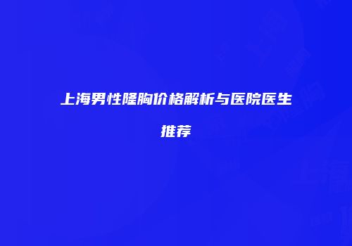 上海男性隆胸价格解析与医院医生推荐