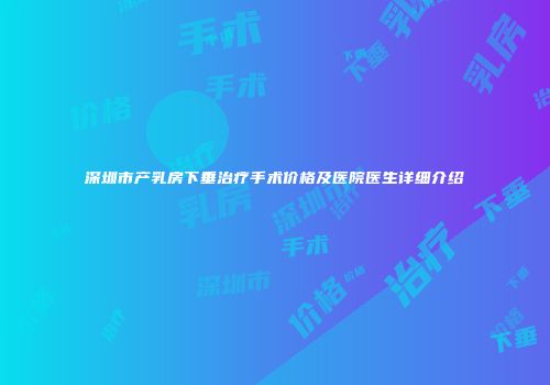 深圳市产乳房下垂治疗手术价格及医院医生详细介绍