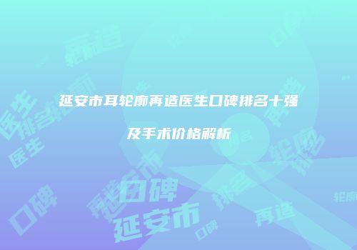 延安市耳轮廓再造医生口碑排名十强及手术价格解析