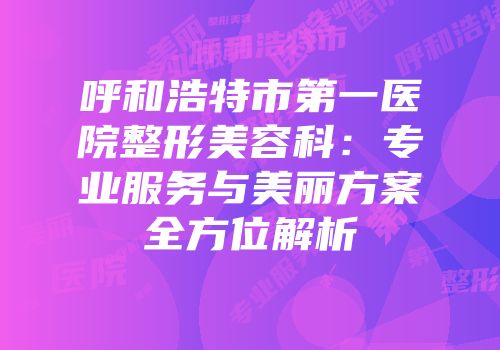 呼和浩特市第一医院整形美容科：专业服务与美丽方案全方位解析