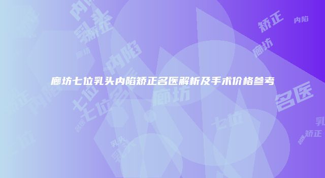 廊坊七位乳头内陷矫正名医解析及手术价格参考