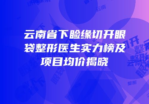 云南省下睑缘切开眼袋整形医生实力榜及项目均价揭晓