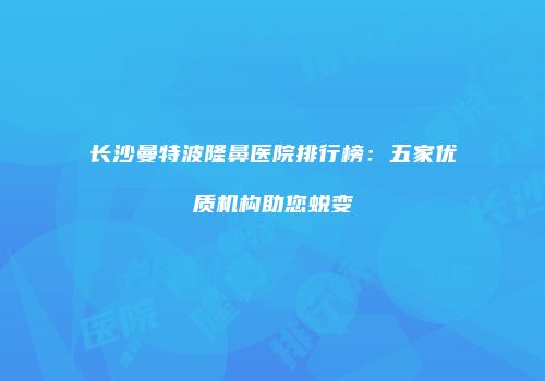 长沙曼特波隆鼻医院排行榜：五家优质机构助您蜕变