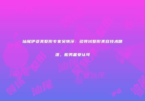 汕尾伊姿美整形专家吴轶萍：多领域整形美容技术精湛，服务备受认可