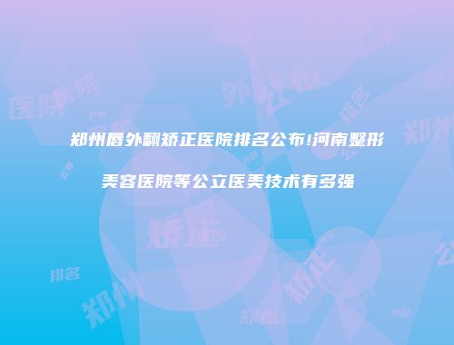 郑州唇外翻矫正医院排名公布!河南整形美容医院等公立医美技术有多强