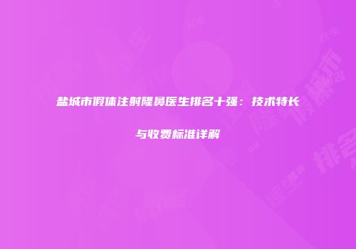 盐城市假体注射隆鼻医生排名十强：技术特长与收费标准详解