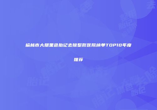 榆林市大腿黑色胎记去除整形医院榜单TOP10年度推荐
