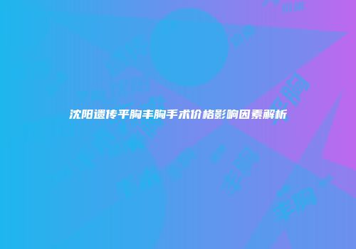 沈阳遗传平胸丰胸手术价格影响因素解析