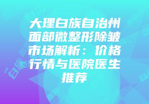 大理白族自治州面部微整形除皱市场解析：价格行情与医院医生推荐