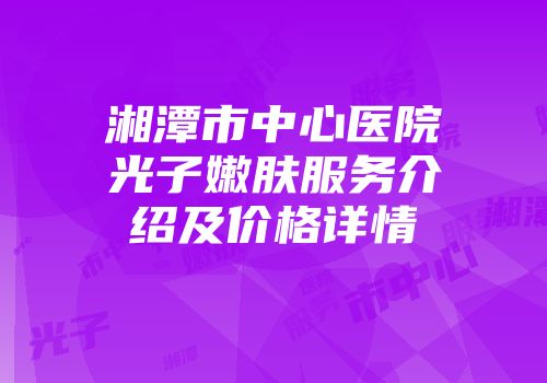 湘潭市中心医院光子嫩肤服务介绍及价格详情