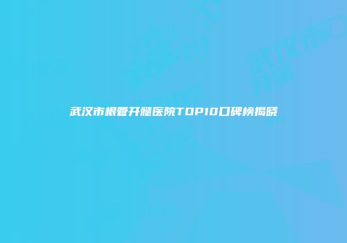 武汉市根管开髓医院TOP10口碑榜揭晓