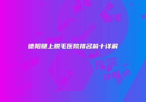 德阳腿上脱毛医院排名前十详解