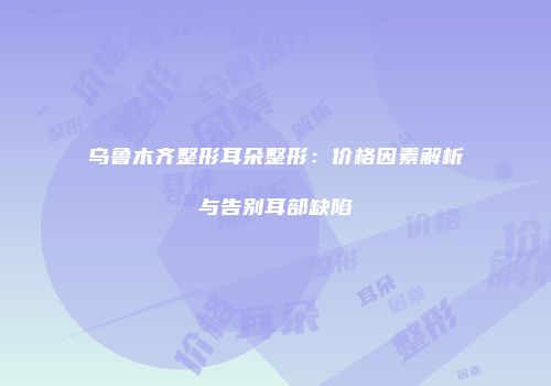 乌鲁木齐整形耳朵整形：价格因素解析与告别耳部缺陷