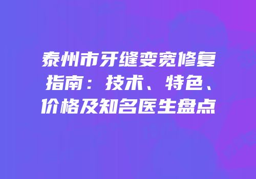泰州市牙缝变宽修复指南：技术、特色、价格及知名医生盘点