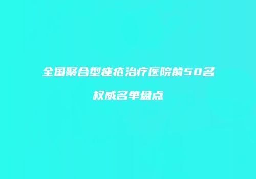 全国聚合型痤疮治疗医院前50名权威名单盘点
