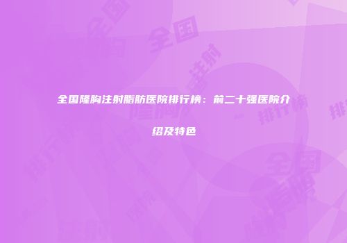 全国隆胸注射脂肪医院排行榜：前二十强医院介绍及特色